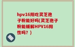 hpv16阳吃灵芝孢子粉能好吗(灵芝孢子粉能缓解HPV16阳性吗？)