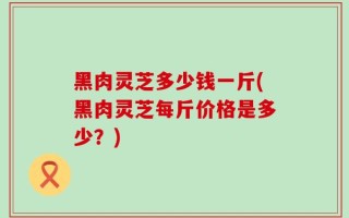 黑肉灵芝多少钱一斤(黑肉灵芝每斤价格是多少？)