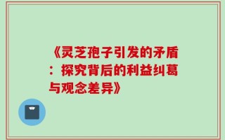 《灵芝孢子引发的矛盾：探究背后的利益纠葛与观念差异》