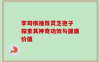 李司棋推荐灵芝孢子 探索其神奇功效与健康价值