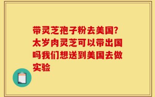 带灵芝孢子粉去美国？太岁肉灵芝可以带出国吗我们想送到美国去做实验