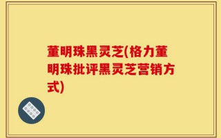 董明珠黑灵芝(格力董明珠批评黑灵芝营销方式)