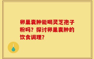 卵巢囊肿能喝灵芝孢子粉吗？探讨卵巢囊肿的饮食调理？