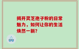 揭开灵芝孢子粉的日常魅力，如何让你的生活焕然一新？