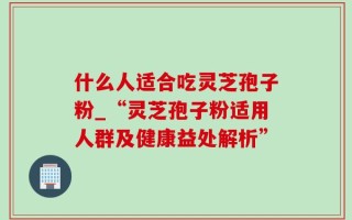什么人适合吃灵芝孢子粉_“灵芝孢子粉适用人群及健康益处解析”