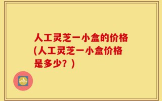 人工灵芝一小盒的价格(人工灵芝一小盒价格是多少？)