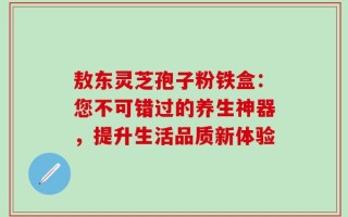 敖东灵芝孢子粉铁盒：您不可错过的养生神器，提升生活品质新体验
