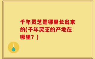 千年灵芝是哪里长出来的(千年灵芝的产地在哪里？)