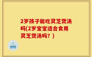 2岁孩子能吃灵芝煲汤吗(2岁宝宝适合食用灵芝煲汤吗？)