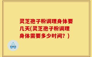 灵芝孢子粉调理身体要几天(灵芝孢子粉调理身体需要多少时间？)