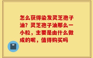 怎么获得染发灵芝孢子油？灵芝孢子油那么一小粒，主要是由什么做成的呢，值得购买吗