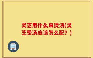 灵芝用什么来煲汤(灵芝煲汤应该怎么配？)