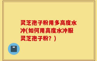 灵芝孢子粉用多高度水冲(如何用高度水冲服灵芝孢子粉？)