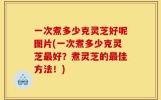 一次煮多少克灵芝好呢图片(一次煮多少克灵芝最好？煮灵芝的最佳方法！)