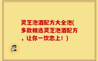 灵芝泡酒配方大全泡(多款精选灵芝泡酒配方，让你一饮恋上！)