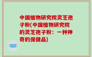 中国植物研究院灵芝孢子粉(中国植物研究院的灵芝孢子粉：一种神奇的保健品)
