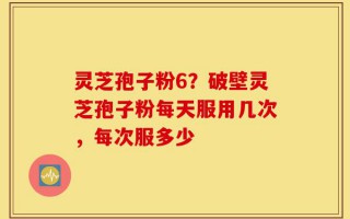 灵芝孢子粉6？破壁灵芝孢子粉每天服用几次，每次服多少