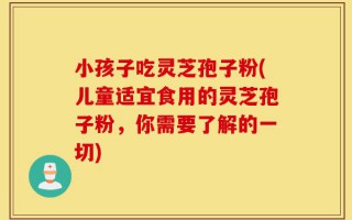 小孩子吃灵芝孢子粉(儿童适宜食用的灵芝孢子粉，你需要了解的一切)