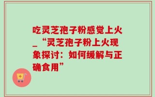 吃灵芝孢子粉感觉上火_“灵芝孢子粉上火现象探讨：如何缓解与正确食用”