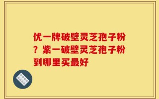 优一牌破壁灵芝孢子粉？紫一破壁灵芝孢子粉到哪里买最好