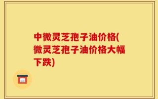 中微灵芝孢子油价格(微灵芝孢子油价格大幅下跌)