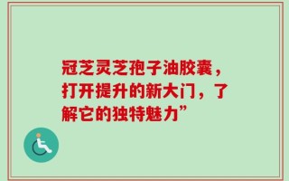 冠芝灵芝孢子油胶囊，打开提升的新大门，了解它的独特魅力”