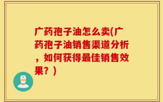 广药孢子油怎么卖(广药孢子油销售渠道分析，如何获得最佳销售效果？)