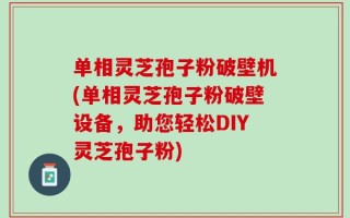 单相灵芝孢子粉破壁机(单相灵芝孢子粉破壁设备，助您轻松DIY灵芝孢子粉)