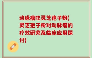 动脉瘤吃灵芝孢子粉(灵芝孢子粉对动脉瘤的疗效研究及临床应用探讨)
