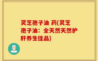 灵芝孢子油 药(灵芝孢子油：全天然天然护肝养生佳品)