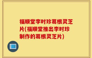 福顺堂李时珍葛根灵芝片(福顺堂推出李时珍制作的葛根灵芝片)