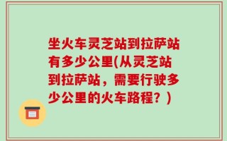 坐火车灵芝站到拉萨站有多少公里(从灵芝站到拉萨站，需要行驶多少公里的火车路程？)