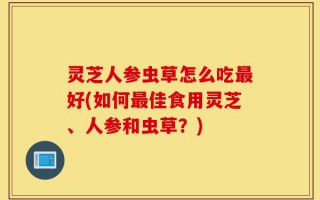 灵芝人参虫草怎么吃最好(如何最佳食用灵芝、人参和虫草？)
