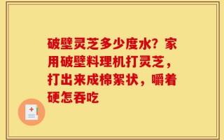 破壁灵芝多少度水？家用破壁料理机打灵芝，打出来成棉絮状，嚼着硬怎吞吃