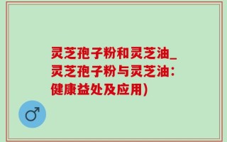 灵芝孢子粉和灵芝油_灵芝孢子粉与灵芝油：健康益处及应用)