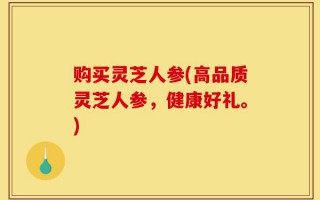 购买灵芝人参(高品质灵芝人参，健康好礼。)