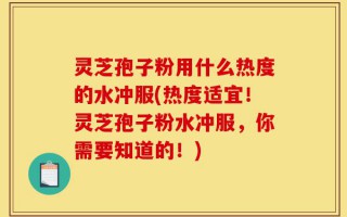灵芝孢子粉用什么热度的水冲服(热度适宜！灵芝孢子粉水冲服，你需要知道的！)