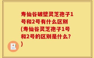 寿仙谷破壁灵芝孢子1号和2号有什么区别 (寿仙谷灵芝孢子1号和2号的区别是什么？)