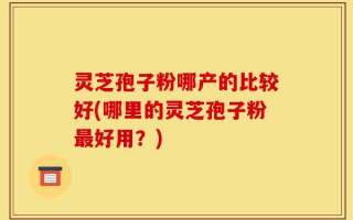 灵芝孢子粉哪产的比较好(哪里的灵芝孢子粉最好用？)