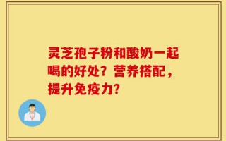 灵芝孢子粉和酸奶一起喝的好处？营养搭配，提升免疫力？