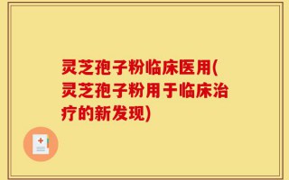 灵芝孢子粉临床医用(灵芝孢子粉用于临床治疗的新发现)