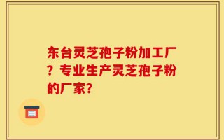 东台灵芝孢子粉加工厂？专业生产灵芝孢子粉的厂家？