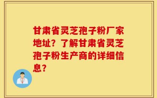 甘肃省灵芝孢子粉厂家地址？了解甘肃省灵芝孢子粉生产商的详细信息？