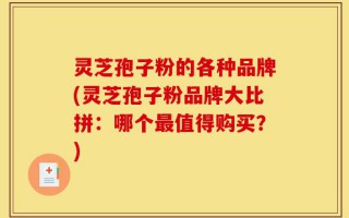 灵芝孢子粉的各种品牌(灵芝孢子粉品牌大比拼：哪个最值得购买？)