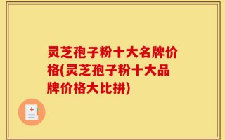 灵芝孢子粉十大名牌价格(灵芝孢子粉十大品牌价格大比拼)