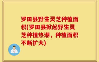 罗田县野生灵芝种植面积(罗田县掀起野生灵芝种植热潮，种植面积不断扩大)