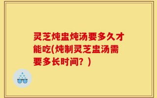 灵芝炖盅炖汤要多久才能吃(炖制灵芝盅汤需要多长时间？)