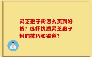 灵芝孢子粉怎么买到好货？选择优质灵芝孢子粉的技巧和渠道？