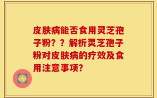 皮肤病能否食用灵芝孢子粉？？解析灵芝孢子粉对皮肤病的疗效及食用注意事项？