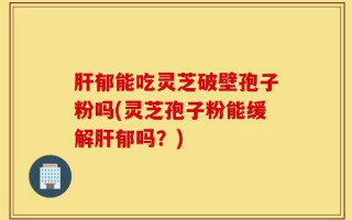 肝郁能吃灵芝破壁孢子粉吗(灵芝孢子粉能缓解肝郁吗？)
